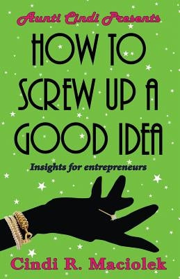 How to Screw Up A Good Idea: Insights for Entrepreneurs by Maciolek, Cindi