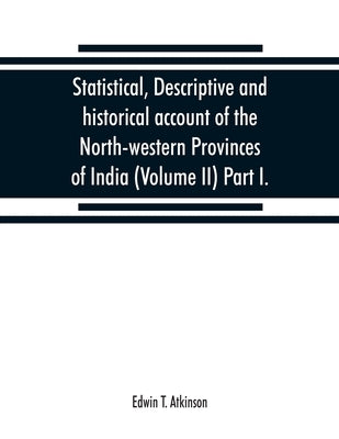 Statistical, descriptive and historical account of the North-western Provinces of India (Volume II) Part I. by T. Atkinson, Edwin
