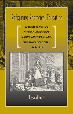 Refiguring Rhetorical Education: Women Teaching African American, Native American, and Chicano/A Students, 1865-1911 by Enoch, Jessica