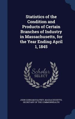 Statistics of the Condition and Products of Certain Branches of Industry in Massachusetts, for the Year Ending April 1, 1845 by Palfrey, John Gorham