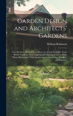 Garden Design and Architects' Gardens: Two Reviews, Illustrated, to Show, by Actual Examples From British Gardens, That Clipping and Aligning Trees to by Robinson, William