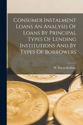 Consumer Instalment Loans An Analysis Of Loans By Principal Types Of Lending Institutions And By Types Of Borrowers by Robbins, W. David