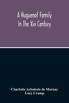 A Huguenot Family In The Xvi Century: The Memoirs Of Philippe Du Mornay, Soeur Du Plessis Marly by Arbaleste De Mornay, Charlotte