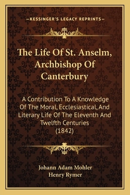 The Life Of St. Anselm, Archbishop Of Canterbury: A Contribution To A Knowledge Of The Moral, Ecclesiastical, And Literary Life Of The Eleventh And Tw by Mohler, Johann Adam