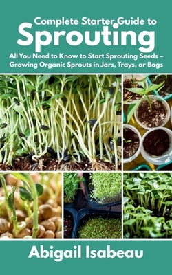 Complete Starter Guide to Sprouting: All You Need to Know to Start Sprouting Seeds - Growing Organic Sprouts in Jars, Trays, or Bags by Isabeau, Abigail