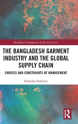 The Bangladesh Garment Industry and the Global Supply Chain: Choices and Constraints of Management by Rahman, Shahidur