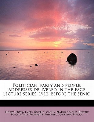 Politician, Party and People; Addresses Delivered in the Page Lecture Series, 1912, Before the Senio by Emery, Henry Crosby