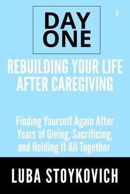 Rebuilding Your Life After Caregiving Day One Series Volume 5: Finding Yourself Again After Years of Giving, Sacrificing, and Holding It All Together by Stoykovich, Luba
