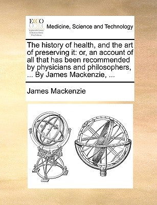 The history of health, and the art of preserving it: or, an account of all that has been recommended by physicians and philosophers, ... By James Mack by MacKenzie, James