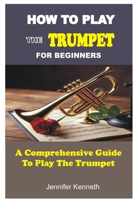 How to Play the Trumpet for Beginners: A Comprehensive Guide To The Play Trumpet by Kenneth, Jennifer