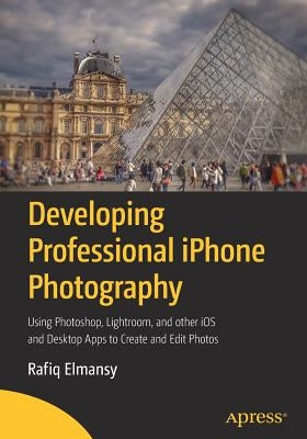 Developing Professional iPhone Photography: Using Photoshop, Lightroom, and Other IOS and Desktop Apps to Create and Edit Photos by Elmansy, Rafiq