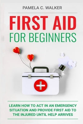 First Aid for Beginners: Learn How to Act in an Emergency Situation, and Provide First Aid to the Injured Until Help Arrives ( First Aid for Be by Walker, Pamela C.