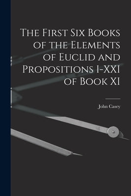 The First Six Books of the Elements of Euclid and Propositions I-XXI of Book XI by Casey, John