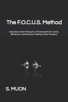 The F.O.C.U.S. Method: Execution Under Pressure: A Framework for Clarity, Behaviour, and Decision-Making Under Pressure by Muon, S.