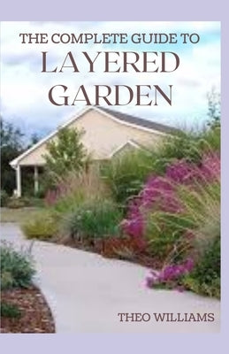 The Complete Guide to Layered Garden: Everything You Need to Know About Layered Planting In Your Garden by Williams, Theo