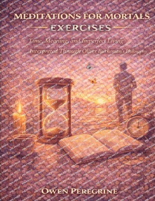 Meditations for Mortals Exercises: Time, Meaning, and Imperfect Living Interpreted Through Oliver Burkeman's Philosophy by Peregrine, Owen