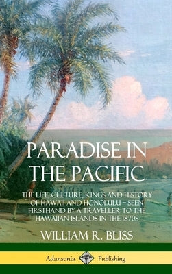 Paradise in the Pacific: The Life, Culture, Kings and History of Hawaii and Honolulu, Seen Firsthand by a Traveller to the Hawaiian Islands in by Bliss, William R.