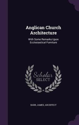 Anglican Church Architecture: With Some Remarks Upon Ecclesiastical Furniture by Barr, James