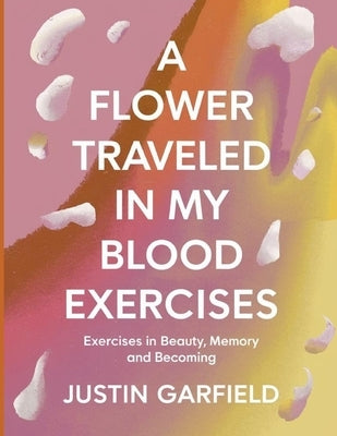 A Flower Traveled in my Blood Exercises: Exercises in Beauty, Memory and Becoming by Garfield, Justin