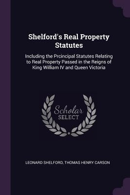 Shelford's Real Property Statutes: Including the Prcincipal Statutes Relating to Real Property Passed in the Reigns of King William IV and Queen Victo by Shelford, Leonard