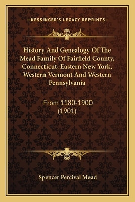 History And Genealogy Of The Mead Family Of Fairfield County, Connecticut, Eastern New York, Western Vermont And Western Pennsylvania: From 1180-1900 by Mead, Spencer Percival