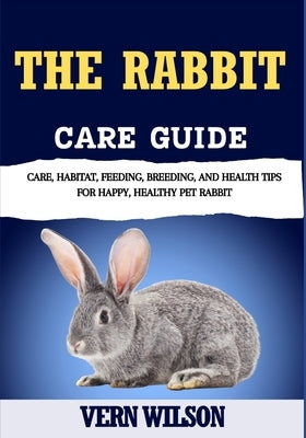 The Rabbit Care Guide: Care, Habitat, Feeding, Breeding, And Health Tips For Happy, Healthy Pet Rabbit by Wilson, Vern