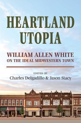 Heartland Utopia: William Allen White on the Ideal Midwestern Town by Delgadillo, Charles