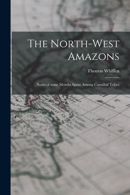 The North-west Amazons: Notes of Some Months Spent Among Cannibal Tribes by Whiffen, Thomas