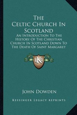 The Celtic Church In Scotland: An Introduction To The History Of The Christian Church In Scotland Down To The Death Of Saint Margaret by Dowden, John