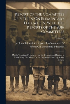 Report of the Committee of Fifteen On Elementary Education, With the Reports of the Sub-Committees: On the Training of Teachers; On the Correlation of by National Educational Association (U S