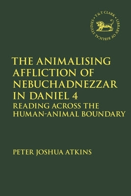 The Animalising Affliction of Nebuchadnezzar in Daniel 4: Reading Across the Human-Animal Boundary by Atkins, Peter Joshua