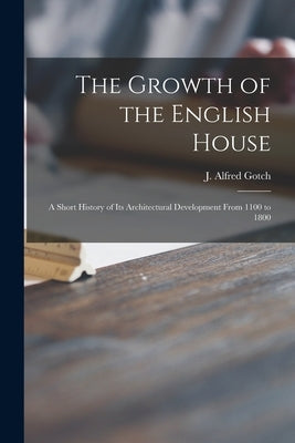 The Growth of the English House: a Short History of Its Architectural Development From 1100 to 1800 by Gotch, J. Alfred (John Alfred) 1852-