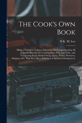 The Cook's own Book: Being a Complete Culinary Encyclopedia Comprehending all Valuable Receipts for Cooking Meat, Fish, and Fowl: and Compo by Lee, N. K. M.