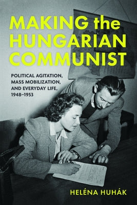Making the Hungarian Communist: Political Agitation, Mass Mobilization, and Everyday Life, 1948-1953 by Huhák, Heléna
