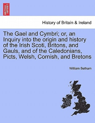 The Gael and Cymbri; or, an Inquiry into the origin and history of the Irish Scoti, Britons, and Gauls, and of the Caledonians, Picts, Welsh, Cornish, by Betham, William