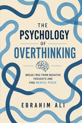 The Psychology of Overthinking: Break Free From Negative Thoughts and Find Mental Peace by Ali, Ebrahim