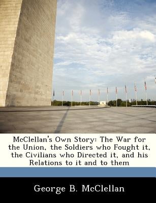 McClellan's Own Story: The War for the Union, the Soldiers Who Fought It, the Civilians Who Directed It, and His Relations to It and to Them by McClellan, George Brinton