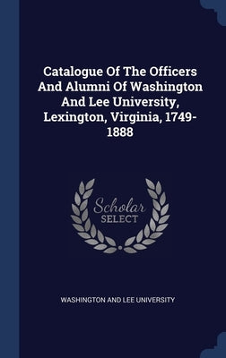 Catalogue Of The Officers And Alumni Of Washington And Lee University, Lexington, Virginia, 1749-1888 by Washington and Lee University