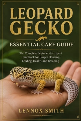 Leopard Gecko Essential Care Guide: The Complete Beginner-to-Expert Handbook for Proper Housing, Feeding, Health, and Breeding by Smith, Lennox