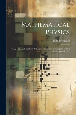 Mathematical Physics: Or, The Mathematical Principles of Natural Philosophy: With a Development of T by Herapath, John