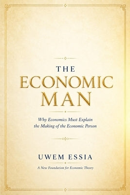 The Economic Man: A New Foundation for Economic Theory: Why Economics Must Explain the Making of the Economic Person by Essia, Uwem
