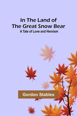 In the Land of the Great Snow Bear; A Tale of Love and Heroism by Stables, Gordon