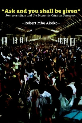 "Ask and you shall be given": Pentecostalism and the Economic Crisis in Cameroon by Akoko, Robert Mbe