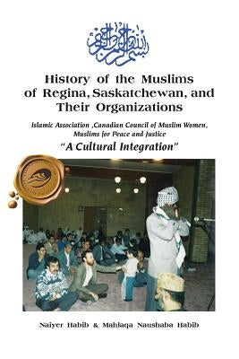 History of the Muslims of Regina, Saskatchewan, and Their Organizations: A Cultural Integration by Habib, Naiyer