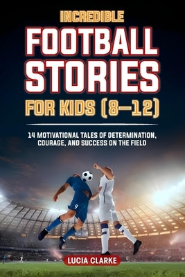 Incredible Football Stories for Kids 8-12: 14 Motivational Tales of Determination, Courage, and Success on the Field by Clarke, Lucia