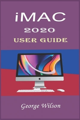 iMac 2020 User Guide: For Beginners and Advanced Level Users in Mastering the iMac 27-Inch Model and the Newest Version of iMac OS by Wilson, George