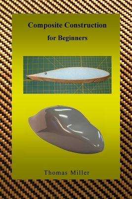 Composite Construction for Beginners: A Practical Application of Lessons Learned Studying and Working with High Performance Composites by Miller, Thomas