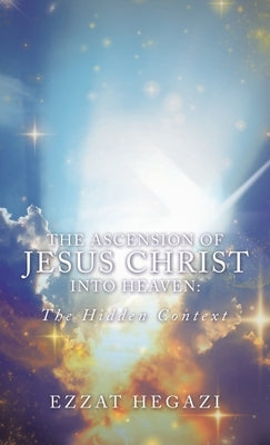 The Ascension of Jesus Christ into Heaven: the Hidden Context by Hegazi, Ezzat