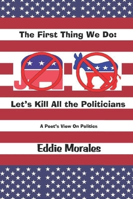 The First Thing We Do: Let's Kill All the Politicians: A Poet's View of Politics by Morales, Eddie