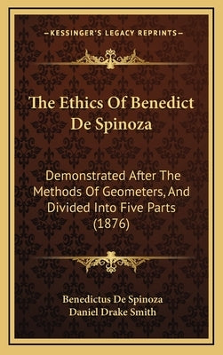 The Ethics Of Benedict De Spinoza: Demonstrated After The Methods Of Geometers, And Divided Into Five Parts (1876) by Spinoza, Benedictus de